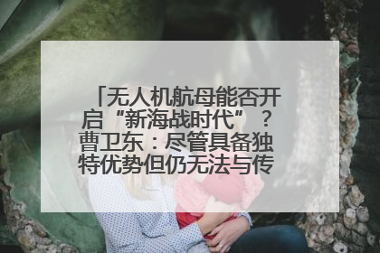 无人机航母能否开启“新海战时代”？曹卫东：尽管具备独特优势但仍无法与传统航母相提并论