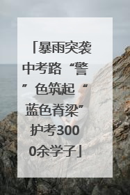 暴雨突袭中考路“警”色筑起“蓝色脊梁”护考3000余学子