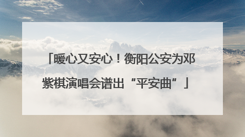 暖心又安心！衡阳公安为邓紫棋演唱会谱出“平安曲”
