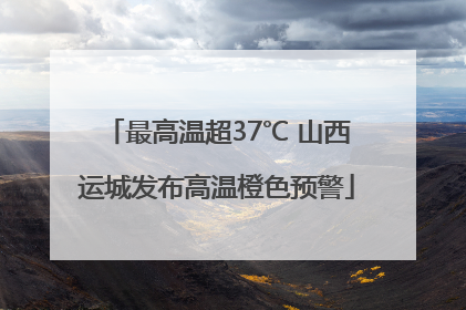 最高温超37℃ 山西运城发布高温橙色预警