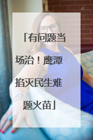 有问题当场治！鹰潭掐灭民生难题火苗