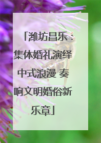 潍坊昌乐：集体婚礼演绎中式浪漫 奏响文明婚俗新乐章