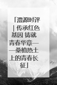 澧源时评｜传承红色基因 铸就青春华章——桑植热土上的青春长征