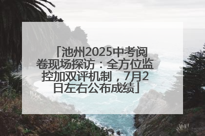 池州2025中考阅卷现场探访：全方位监控加双评机制，7月2日左右公布成绩