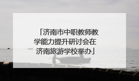 济南市中职教师教学能力提升研讨会在济南旅游学校举办