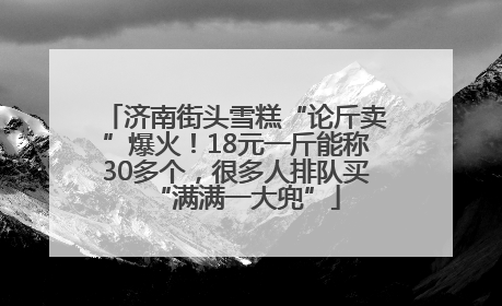 济南街头雪糕“论斤卖”爆火！18元一斤能称30多个，很多人排队买“满满一大兜”