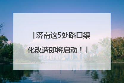 济南这5处路口渠化改造即将启动！