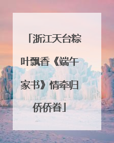 浙江天台粽叶飘香《端午家书》情牵归侨侨眷