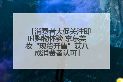 消费者大促关注即时购物体验 京东美妆“现货开售”获八成消费者认可