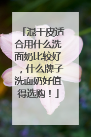 混干皮适合用什么洗面奶比较好，什么牌子洗面奶好值得选购！