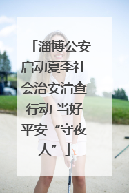 淄博公安启动夏季社会治安清查行动 当好平安“守夜人”