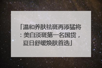 温和养肤祛斑再添猛将：美白淡斑第一名国货，夏日舒缓焕肤首选