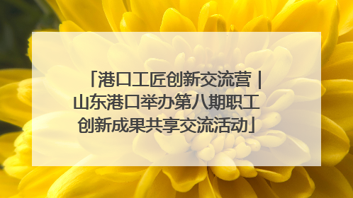 港口工匠创新交流营｜山东港口举办第八期职工创新成果共享交流活动
