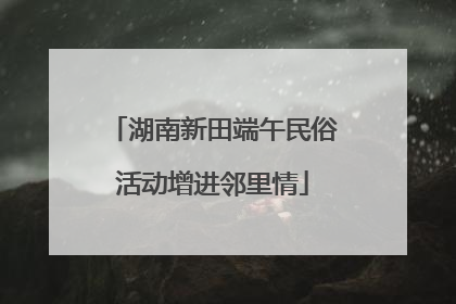 湖南新田端午民俗活动增进邻里情