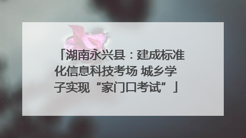 湖南永兴县：建成标准化信息科技考场 城乡学子实现“家门口考试”