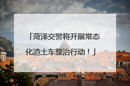 菏泽交警将开展常态化渣土车整治行动！