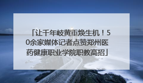 让千年岐黄重焕生机！50余家媒体记者点赞郑州医药健康职业学院职教高招