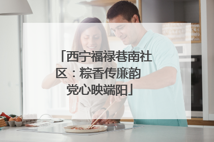 西宁福禄巷南社区：粽香传廉韵 党心映端阳