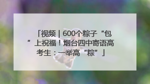 视频｜600个粽子“包”上祝福！烟台四中寄语高考生：一举高“粽”
