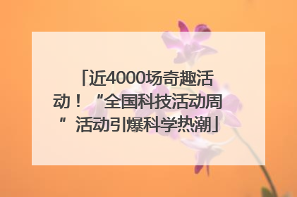 近4000场奇趣活动！“全国科技活动周”活动引爆科学热潮
