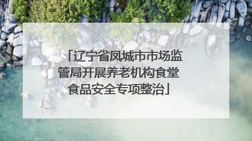 辽宁省凤城市市场监管局开展养老机构食堂食品安全专项整治