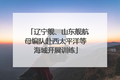 辽宁舰、山东舰航母编队赴西太平洋等海域开展训练