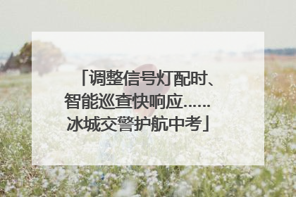 调整信号灯配时、智能巡查快响应……冰城交警护航中考