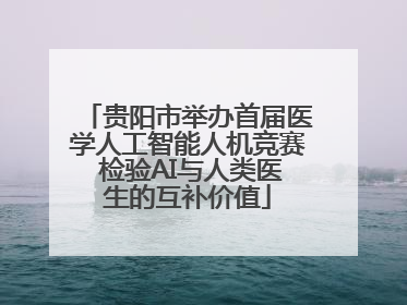 贵阳市举办首届医学人工智能人机竞赛 检验AI与人类医生的互补价值