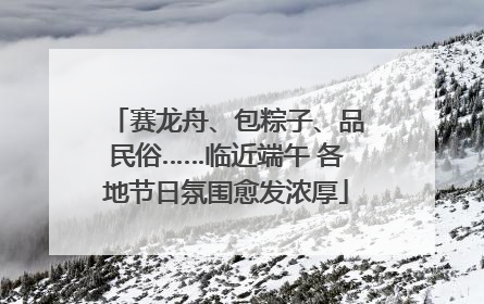 赛龙舟、包粽子、品民俗……临近端午 各地节日氛围愈发浓厚