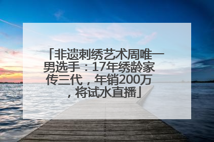 非遗刺绣艺术周唯一男选手：17年绣龄家传三代，年销200万，将试水直播