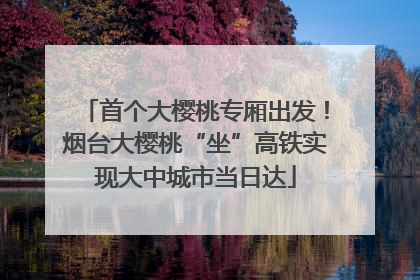 首个大樱桃专厢出发！烟台大樱桃“坐”高铁实现大中城市当日达