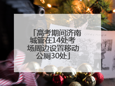 高考期间济南城管在14处考场周边设置移动公厕30处