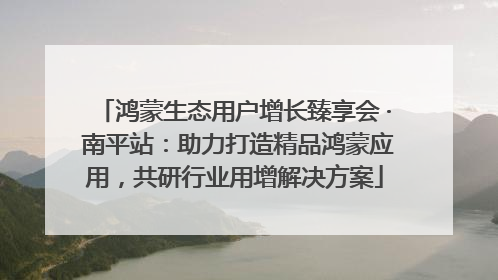 鸿蒙生态用户增长臻享会 · 南平站：助力打造精品鸿蒙应用，共研行业用增解决方案
