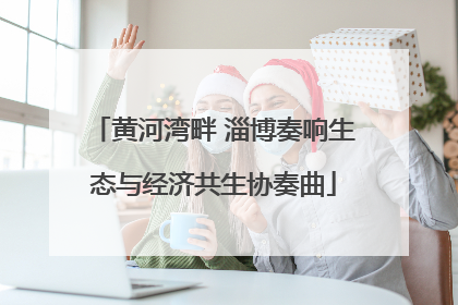 黄河湾畔 淄博奏响生态与经济共生协奏曲