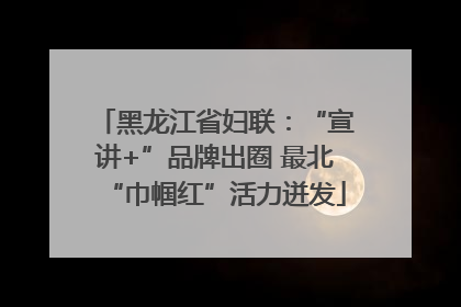 黑龙江省妇联：“宣讲+”品牌出圈 最北“巾帼红”活力迸发