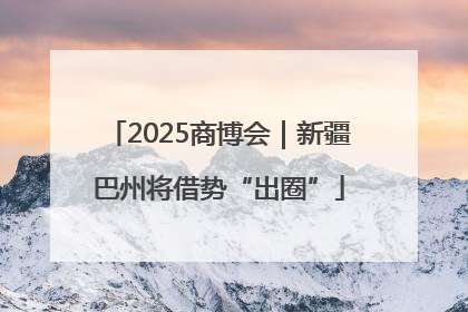 2025商博会｜新疆巴州将借势“出圈”