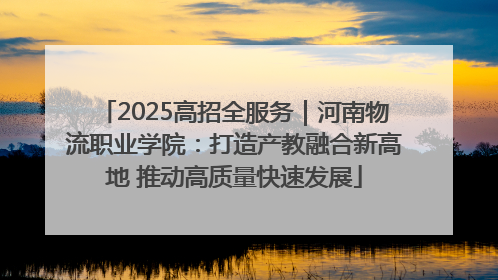 2025高招全服务｜河南物流职业学院：打造产教融合新高地 推动高质量快速发展