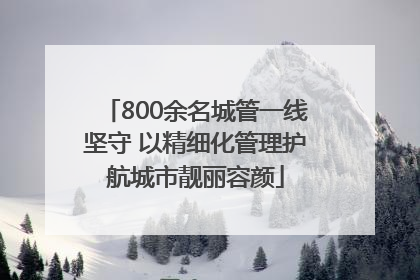 800余名城管一线坚守 以精细化管理护航城市靓丽容颜