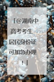 @湖南中高考考生 居民身份证可加急办理！