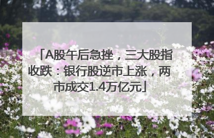 A股午后急挫，三大股指收跌：银行股逆市上涨，两市成交1.4万亿元