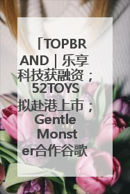 TOPBRAND｜乐享科技获融资；52TOYS拟赴港上市；Gentle Monster合作谷歌；Valentino传播官离职